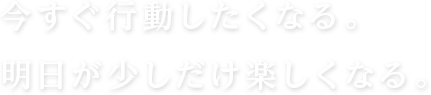 今すぐ行動したくなる。明日が少しだけ楽しくなる。